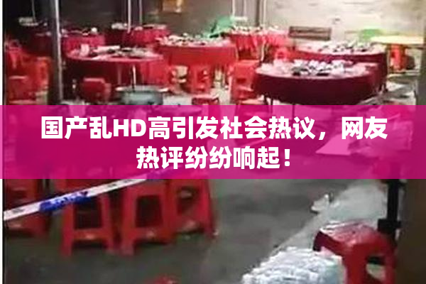 国产乱HD高引发社会热议，网友热评纷纷响起！