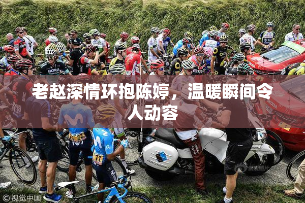 老赵深情环抱陈婷，温暖瞬间令人动容
