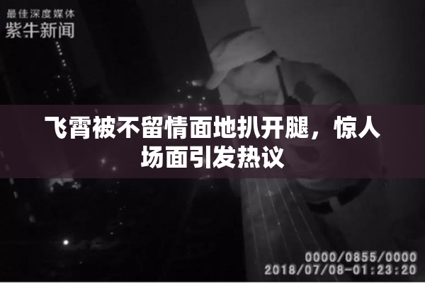 飞霄被不留情面地扒开腿，惊人场面引发热议