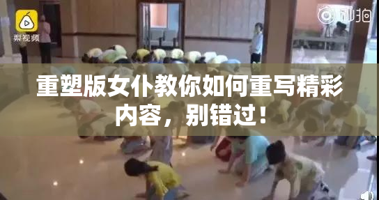重塑版女仆教你如何重写精彩内容，别错过！