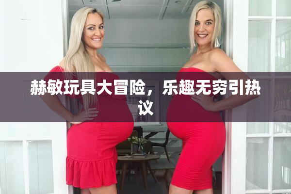 赫敏玩具大冒险，乐趣无穷引热议