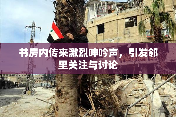 书房内传来激烈呻吟声，引发邻里关注与讨论