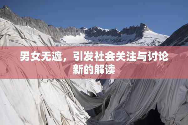 男女无遮，引发社会关注与讨论新的解读