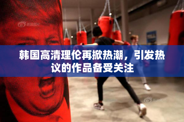 韩国高清理伦再掀热潮，引发热议的作品备受关注