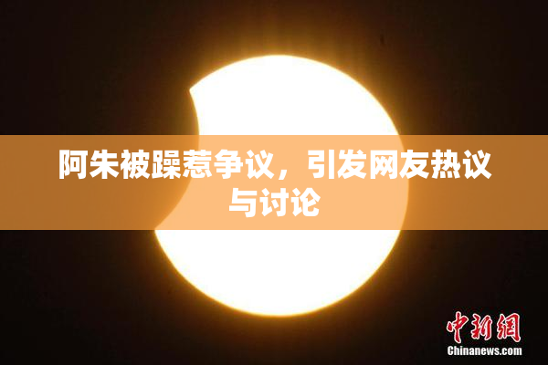 阿朱被躁惹争议，引发网友热议与讨论