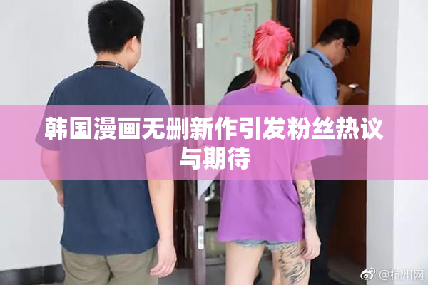 韩国漫画无删新作引发粉丝热议与期待