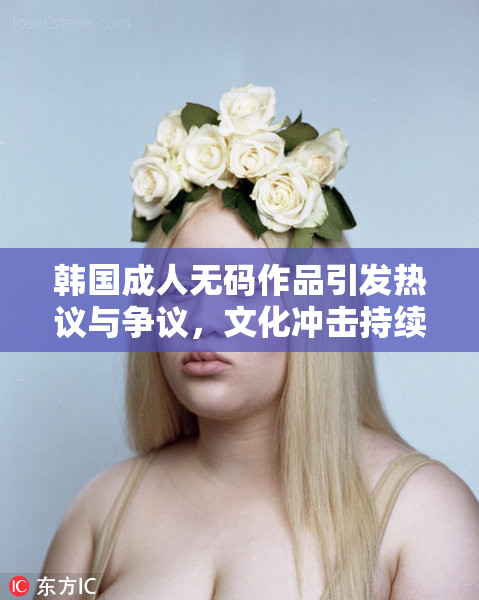 韩国成人无码作品引发热议与争议，文化冲击持续发酵