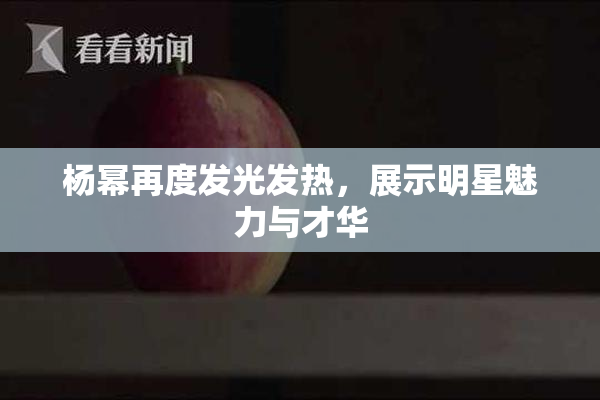杨幂再度发光发热，展示明星魅力与才华