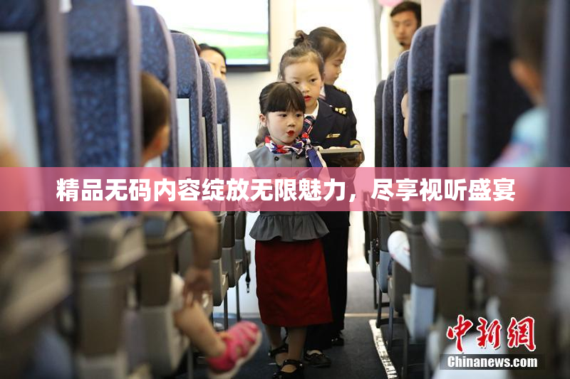 精品无码内容绽放无限魅力，尽享视听盛宴
