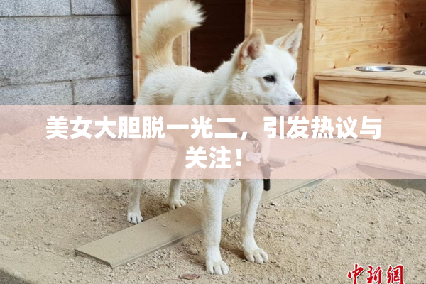 美女大胆脱一光二，引发热议与关注！