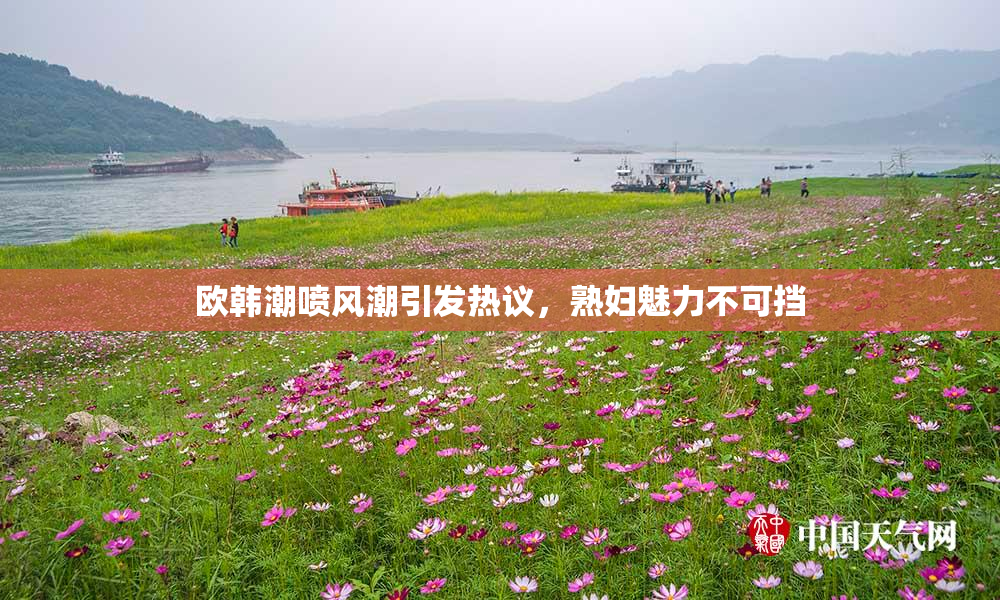 欧韩潮喷风潮引发热议，熟妇魅力不可挡