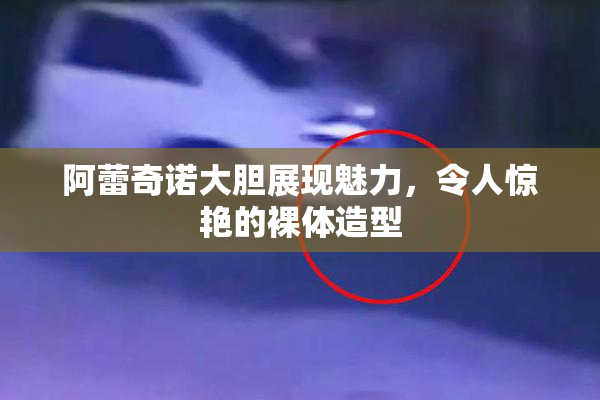 阿蕾奇诺大胆展现魅力，令人惊艳的裸体造型