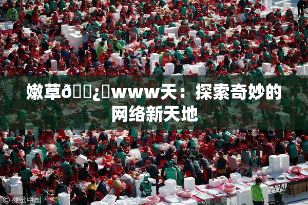 嫩草🌿‌www天：探索奇妙的网络新天地
