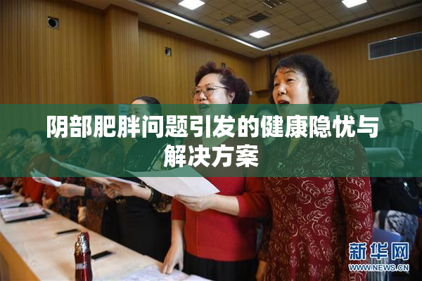 阴部肥胖问题引发的健康隐忧与解决方案