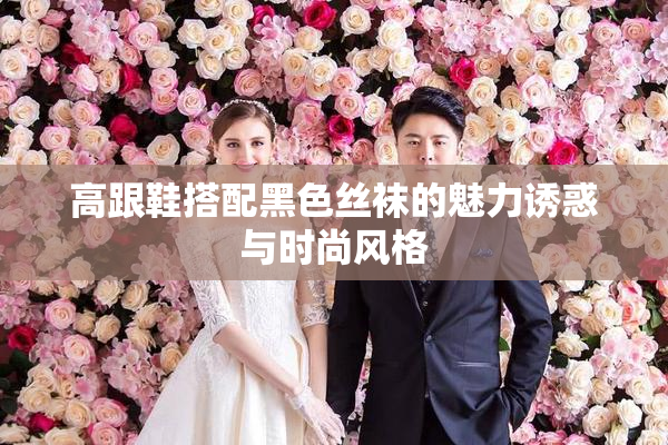 高跟鞋搭配黑色丝袜的魅力诱惑与时尚风格