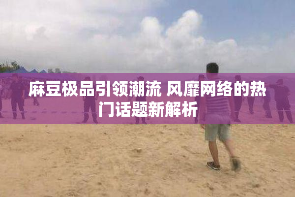 麻豆极品引领潮流 风靡网络的热门话题新解析