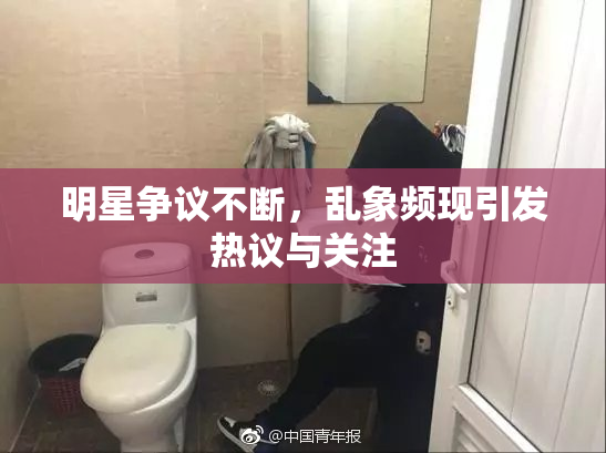 明星争议不断，乱象频现引发热议与关注