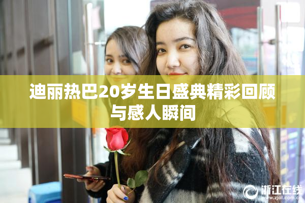 迪丽热巴20岁生日盛典精彩回顾与感人瞬间
