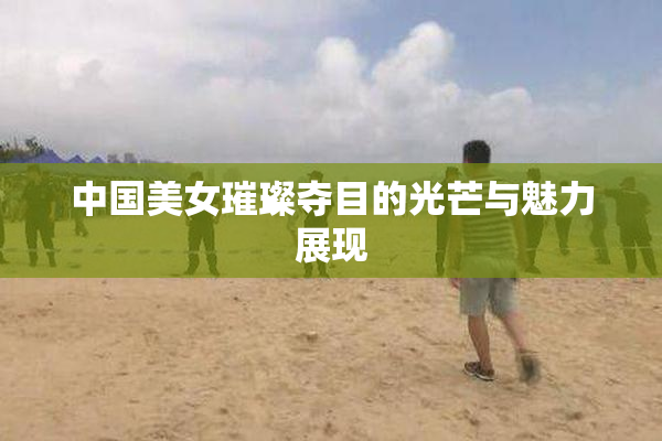 中国美女璀璨夺目的光芒与魅力展现
