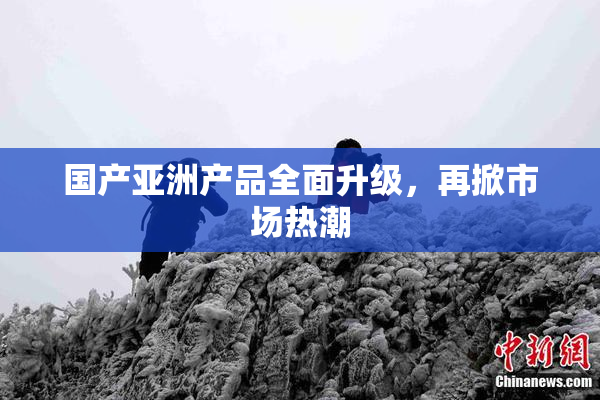 国产亚洲产品全面升级，再掀市场热潮