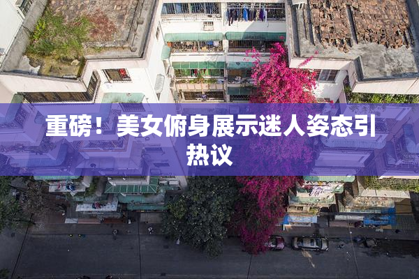 重磅！美女俯身展示迷人姿态引热议