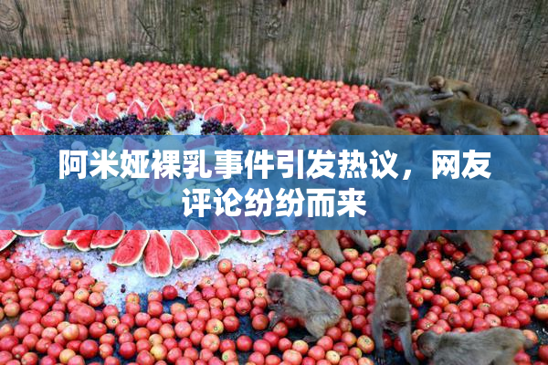 阿米娅裸乳事件引发热议，网友评论纷纷而来