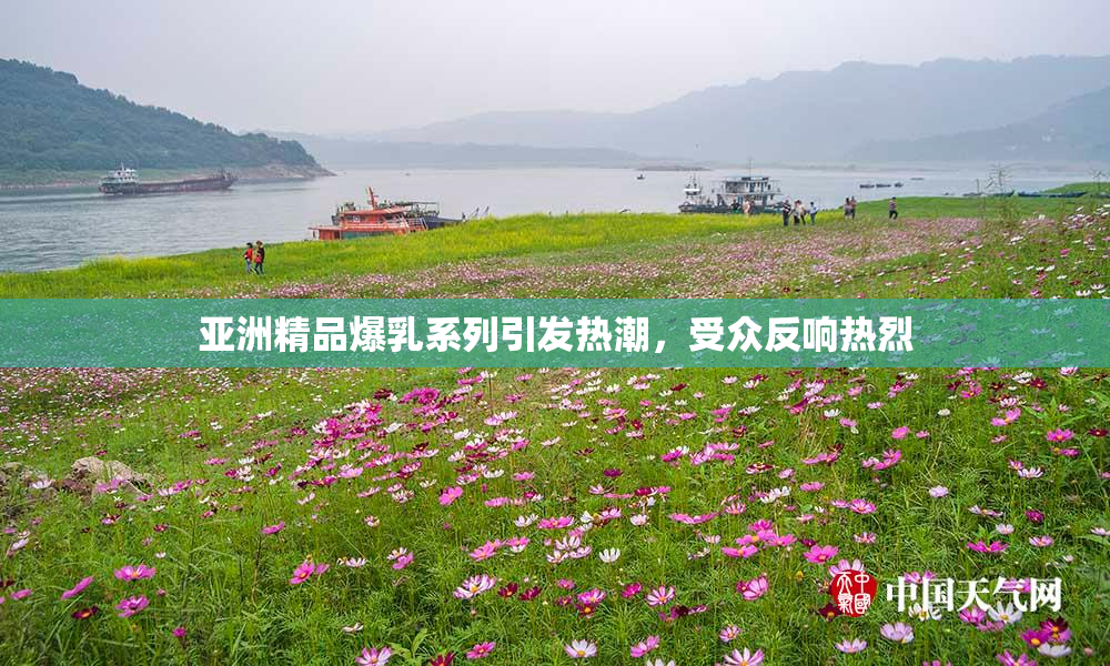 亚洲精品爆乳系列引发热潮，受众反响热烈