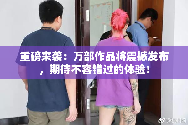 重磅来袭：万部作品将震撼发布，期待不容错过的体验！