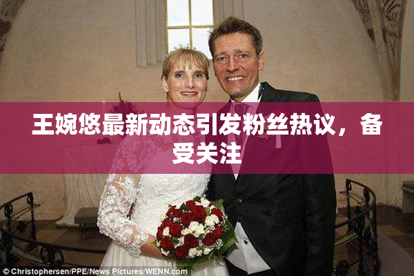 王婉悠最新动态引发粉丝热议，备受关注