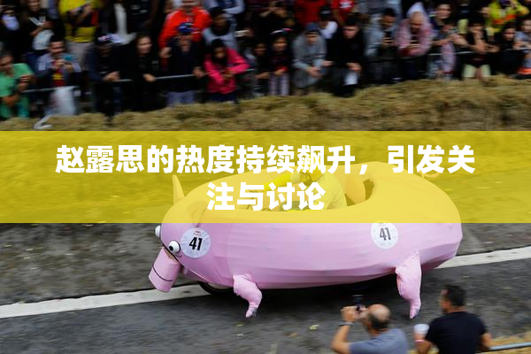 赵露思的热度持续飙升，引发关注与讨论