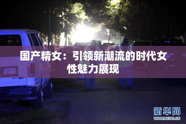 国产精女：引领新潮流的时代女性魅力展现