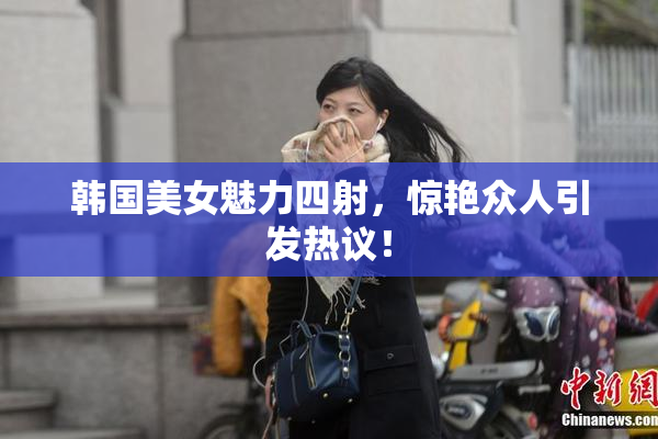韩国美女魅力四射，惊艳众人引发热议！