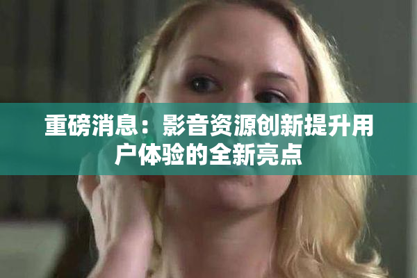 重磅消息：影音资源创新提升用户体验的全新亮点