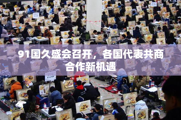 91国久盛会召开，各国代表共商合作新机遇