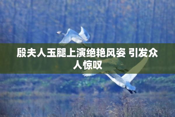 殷夫人玉腿上演绝艳风姿 引发众人惊叹