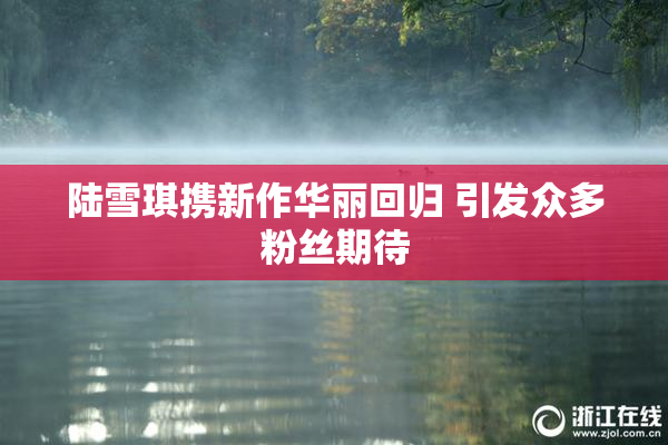陆雪琪携新作华丽回归 引发众多粉丝期待
