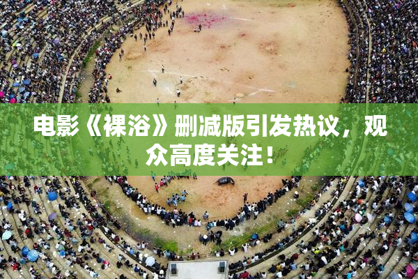 电影《裸浴》删减版引发热议，观众高度关注！
