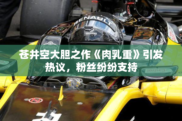苍井空大胆之作《肉乳重》引发热议，粉丝纷纷支持