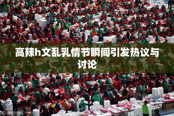 高辣h文乱乳情节瞬间引发热议与讨论