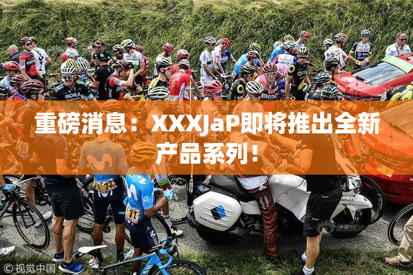重磅消息：XXXJaP即将推出全新产品系列！