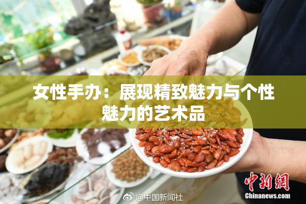 女性手办：展现精致魅力与个性魅力的艺术品
