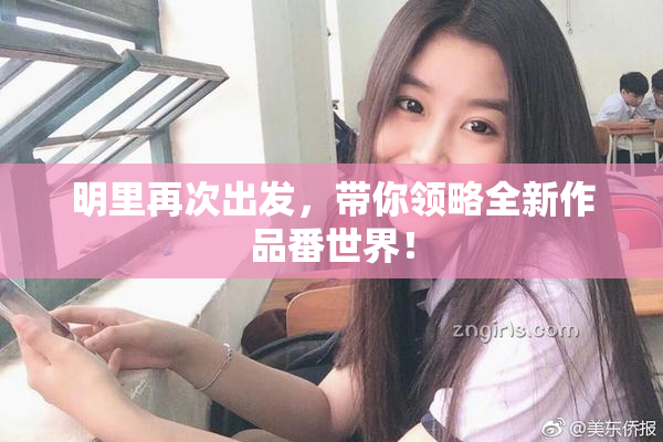 明里再次出发，带你领略全新作品番世界！