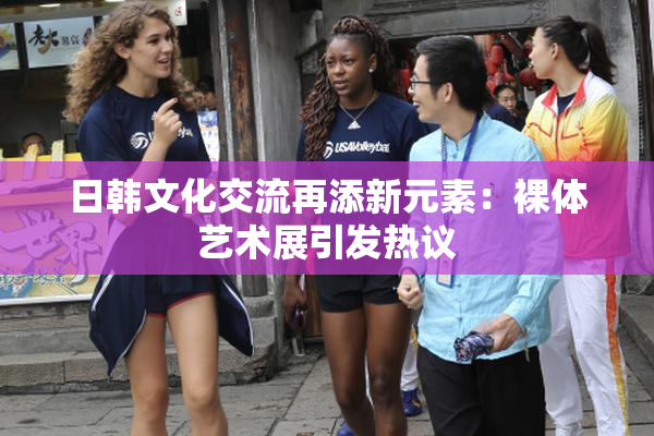 日韩文化交流再添新元素：裸体艺术展引发热议