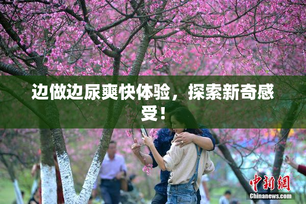 边做边尿爽快体验，探索新奇感受！