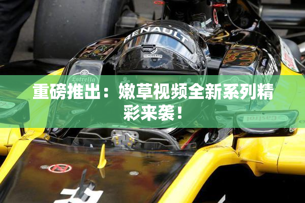 重磅推出：嫩草视频全新系列精彩来袭！