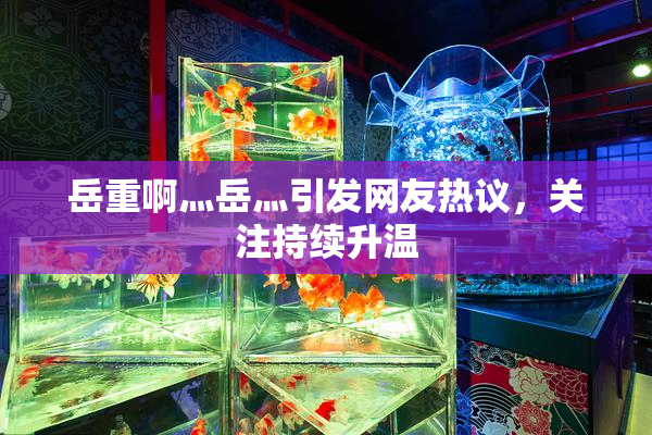 岳重啊灬岳灬引发网友热议，关注持续升温