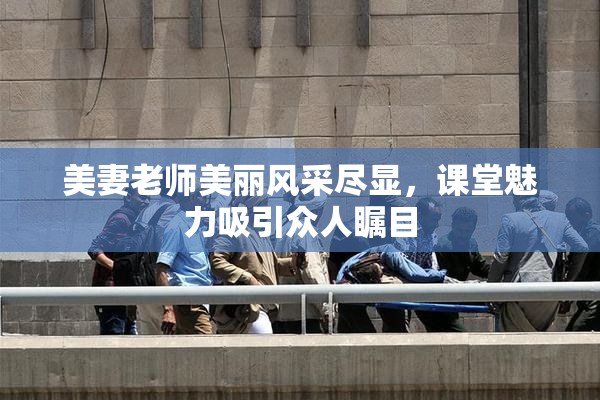 美妻老师美丽风采尽显，课堂魅力吸引众人瞩目