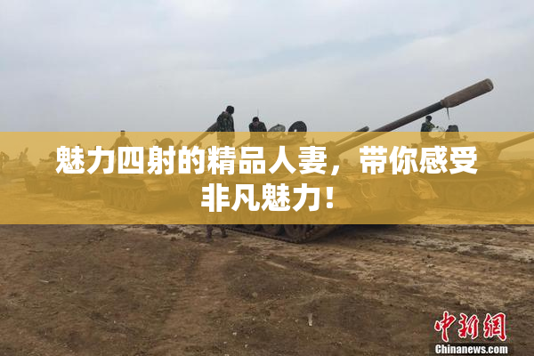魅力四射的精品人妻，带你感受非凡魅力！