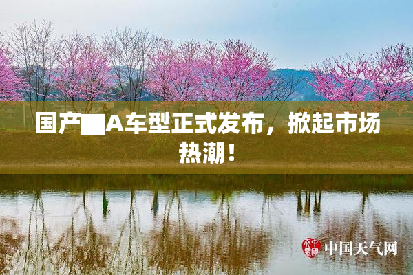 国产▇A车型正式发布，掀起市场热潮！