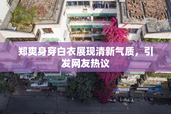 郑爽身穿白衣展现清新气质，引发网友热议